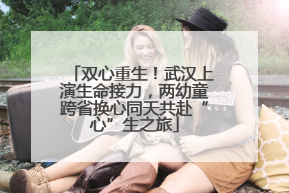 双心重生！武汉上演生命接力，两幼童跨省换心同天共赴“心”生之旅