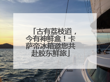 古有荔枝道，今有神鲜盒！卡萨帝冰箱邀您共赴胶东鲜旅