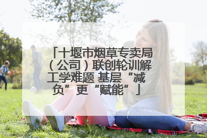 十堰市烟草专卖局（公司）联创轮训解工学难题 基层“减负”更“赋能”