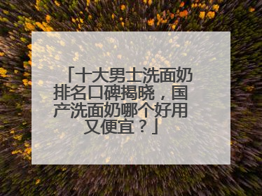 十大男士洗面奶排名口碑揭晓，国产洗面奶哪个好用又便宜？