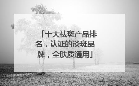十大祛斑产品排名，认证的淡斑品牌，全肤质通用
