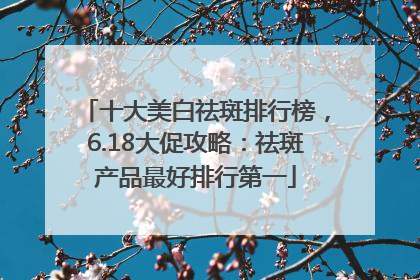 十大美白祛斑排行榜，6.18大促攻略：祛斑产品最好排行第一