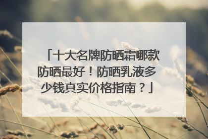 十大名牌防晒霜哪款防晒最好！防晒乳液多少钱真实价格指南？