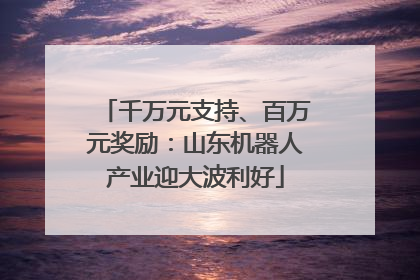 千万元支持、百万元奖励：山东机器人产业迎大波利好