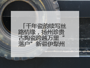 千年瓷韵续写丝路情缘，扬州珍贵古陶瓷跨越万里“落户”新疆伊犁州博物馆