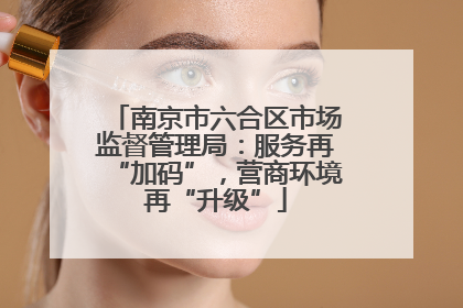南京市六合区市场监督管理局：服务再“加码”，营商环境再“升级”