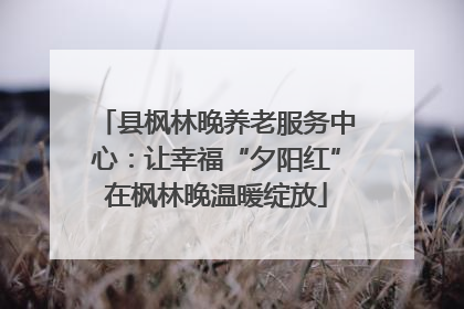 县枫林晚养老服务中心：让幸福“夕阳红”在枫林晚温暖绽放