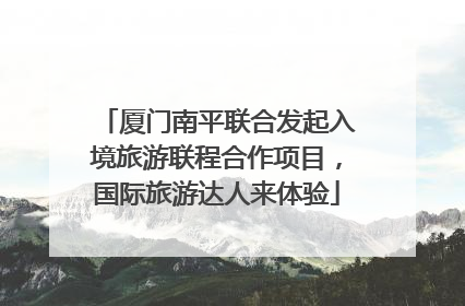 厦门南平联合发起入境旅游联程合作项目，国际旅游达人来体验