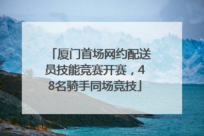 厦门首场网约配送员技能竞赛开赛，48名骑手同场竞技