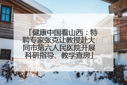 健康中国看山西：特聘专家张克让教授赴大同市第六人民医院开展科研指导、教学查房