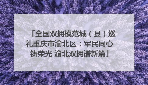 全国双拥模范城（县）巡礼重庆市渝北区：军民同心铸荣光 渝北双拥谱新篇