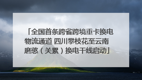 全国首条跨省跨境重卡换电物流通道 四川攀枝花至云南磨憨（关累）换电干线启动