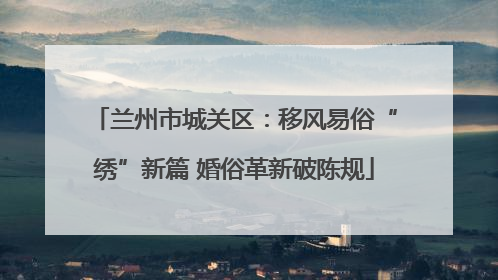 兰州市城关区：移风易俗“绣”新篇 婚俗革新破陈规