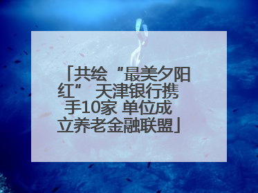 共绘“最美夕阳红” 天津银行携手10家 单位成立养老金融联盟