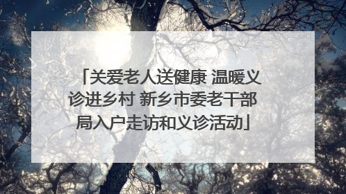 关爱老人送健康 温暖义诊进乡村 新乡市委老干部局入户走访和义诊活动