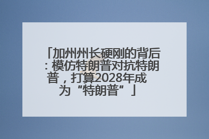 加州州长硬刚的背后：模仿特朗普对抗特朗普，打算2028年成为“特朗普”
