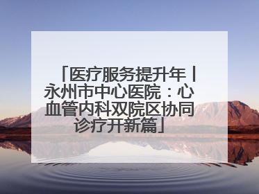 医疗服务提升年丨永州市中心医院：心血管内科双院区协同诊疗开新篇