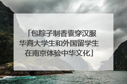 包粽子制香囊穿汉服 华裔大学生和外国留学生在南京体验中华文化