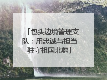 包头边境管理支队：用忠诚与担当驻守祖国北疆