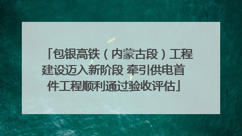 包银高铁（内蒙古段）工程建设迈入新阶段 牵引供电首件工程顺利通过验收评估