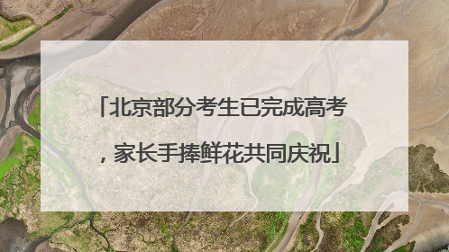 北京部分考生已完成高考，家长手捧鲜花共同庆祝