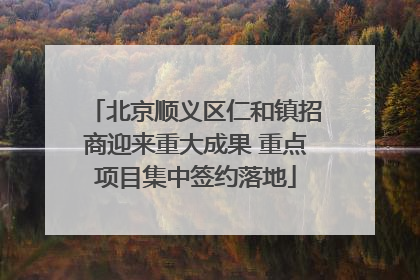 北京顺义区仁和镇招商迎来重大成果 重点项目集中签约落地