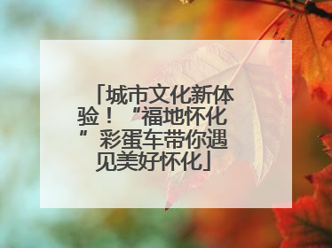 城市文化新体验！“福地怀化”彩蛋车带你遇见美好怀化