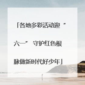 各地多彩活动迎“六一” 守护红色根脉做新时代好少年