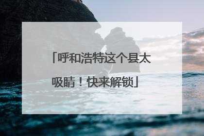 呼和浩特这个县太吸睛！快来解锁