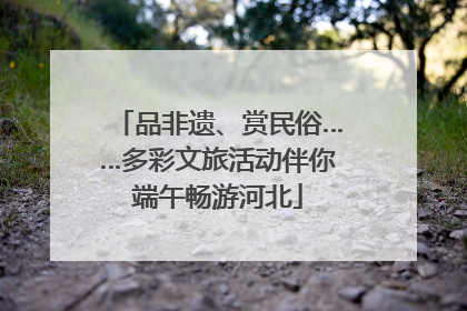 品非遗、赏民俗……多彩文旅活动伴你端午畅游河北