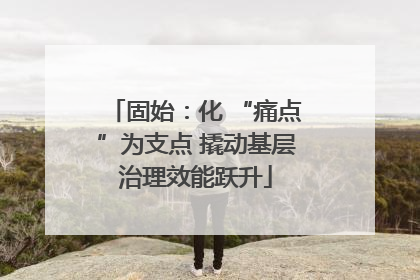 固始：化 “痛点”为支点 撬动基层治理效能跃升