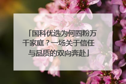 国科优选为何圈粉万千家庭？一场关于信任与品质的双向奔赴