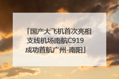 国产大飞机首次亮相支线机场南航C919成功首航广州-南阳