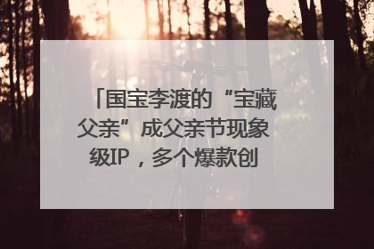 国宝李渡的“宝藏父亲”成父亲节现象级IP，多个爆款创造数千万流量