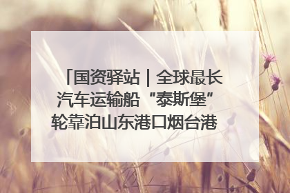 国资驿站｜全球最长汽车运输船“泰斯堡”轮靠泊山东港口烟台港；渤海最大油气平台完成浮托安装