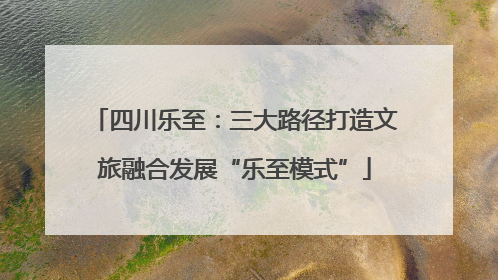 四川乐至：三大路径打造文旅融合发展“乐至模式”