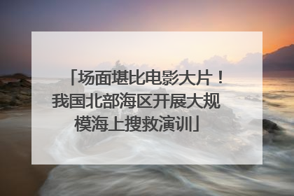 场面堪比电影大片！我国北部海区开展大规模海上搜救演训