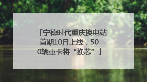 宁德时代重庆换电站首期10月上线，500辆重卡将“换芯”