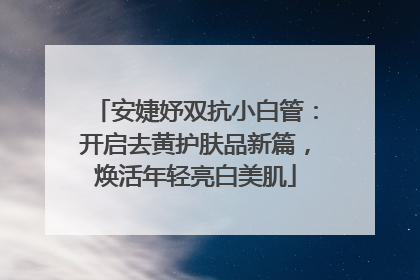 安婕妤双抗小白管：开启去黄护肤品新篇，焕活年轻亮白美肌