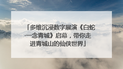 多维沉浸数字展演《白蛇·一念青城》启幕，带你走进青城山的仙侠世界