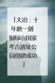大冶：十年磨一剑 铜绿山国家考古遗址公园创建成功