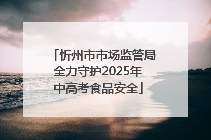 忻州市市场监管局全力守护2025年中高考食品安全