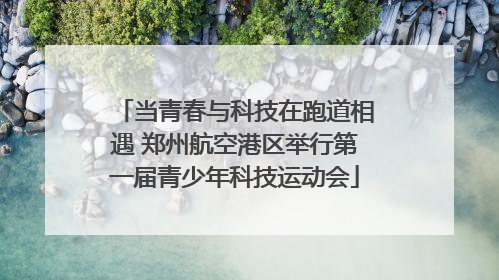 当青春与科技在跑道相遇 郑州航空港区举行第一届青少年科技运动会