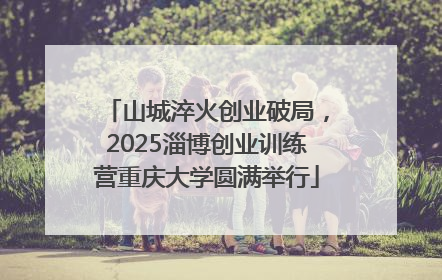 山城淬火创业破局，2025淄博创业训练营重庆大学圆满举行