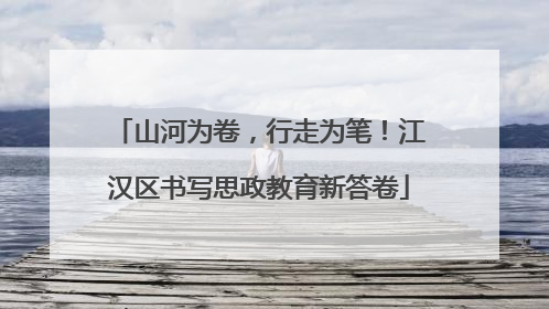 山河为卷，行走为笔！江汉区书写思政教育新答卷