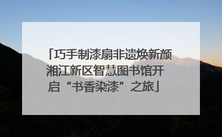 巧手制漆扇非遗焕新颜 湘江新区智慧图书馆开启“书香染漆”之旅