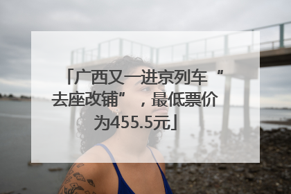 广西又一进京列车“去座改铺”，最低票价为455.5元