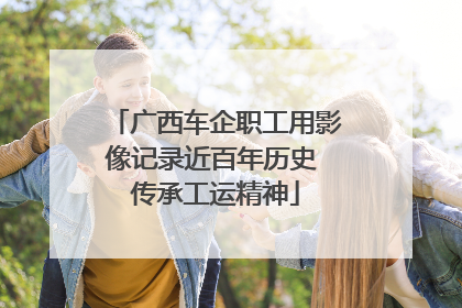广西车企职工用影像记录近百年历史 传承工运精神