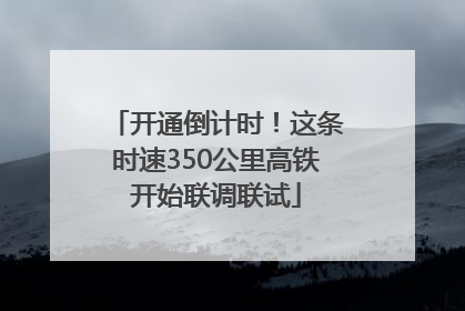 开通倒计时！这条时速350公里高铁开始联调联试