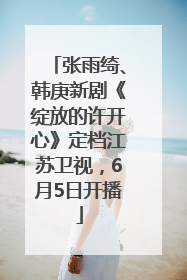 张雨绮、韩庚新剧《绽放的许开心》定档江苏卫视，6月5日开播